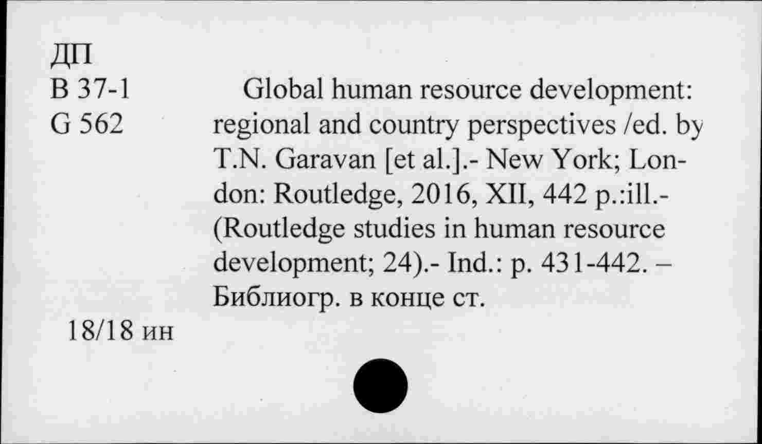 ﻿ДП
В 37-1
G 562
Global human resource development: regional and country perspectives Zed. by T.N. Garavan [et al.].- New York; London: Routledge, 2016, XII, 442 p.:ill.-(Routledge studies in human resource development; 24).- Ind.: p. 431-442. -Библиогр. в конце ст.
18/18 ин